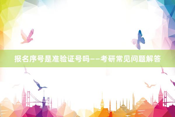 报名序号是准验证号吗——考研常见问题解答