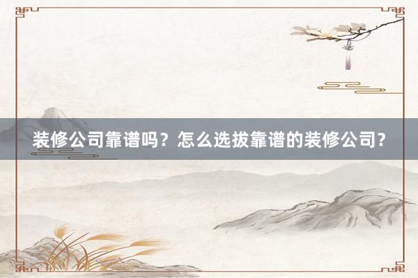 装修公司靠谱吗？怎么选拔靠谱的装修公司？
