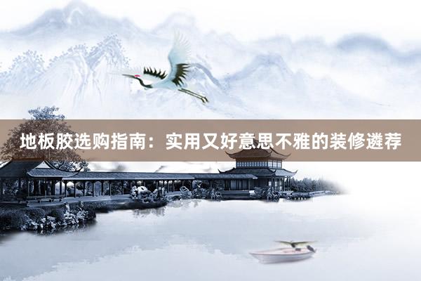 地板胶选购指南：实用又好意思不雅的装修遴荐