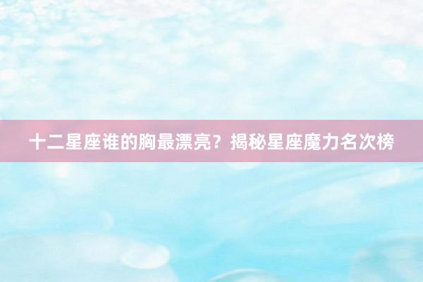十二星座谁的胸最漂亮？揭秘星座魔力名次榜