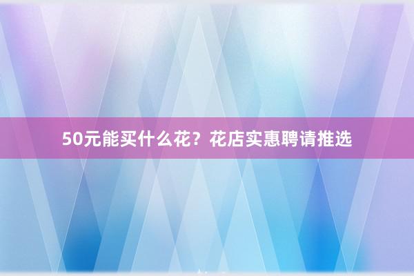 50元能买什么花？花店实惠聘请推选